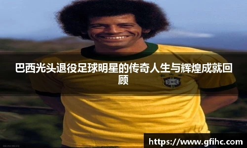 巴西光头退役足球明星的传奇人生与辉煌成就回顾